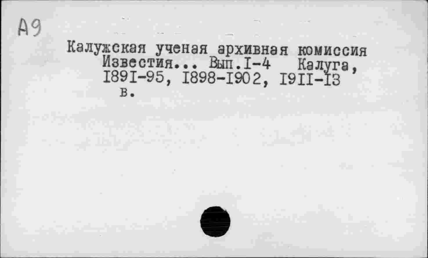 ﻿А9
Калужская ученая архивная комиссия Известия... Выл.1-4 Калуга, 1891-95, 1898-1902, I9II-I3
в.